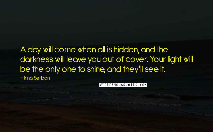 Irina Serban quotes: A day will come when all is hidden, and the darkness will leave you out of cover. Your light will be the only one to shine, and they'll see it.