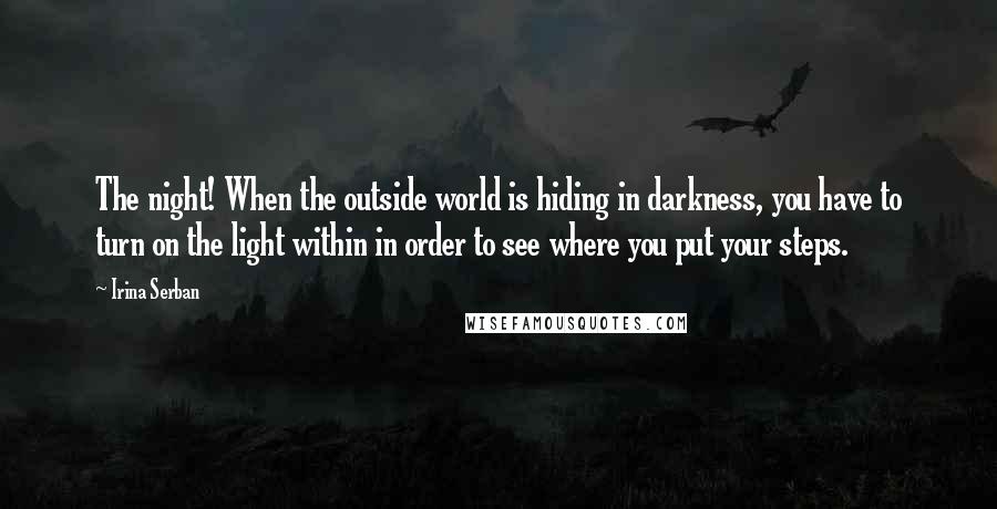 Irina Serban quotes: The night! When the outside world is hiding in darkness, you have to turn on the light within in order to see where you put your steps.