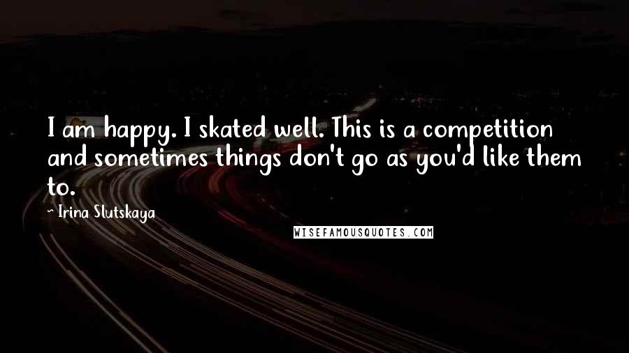 Irina Slutskaya quotes: I am happy. I skated well. This is a competition and sometimes things don't go as you'd like them to.