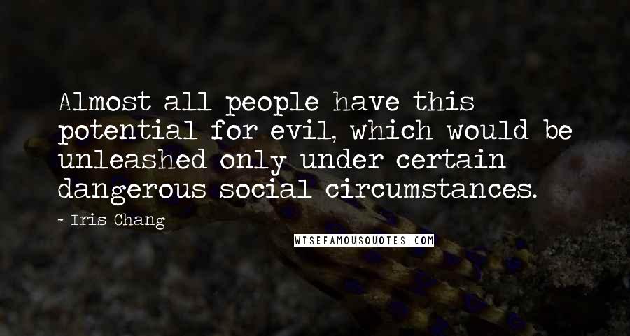 Iris Chang quotes: Almost all people have this potential for evil, which would be unleashed only under certain dangerous social circumstances. Iris Chang quotes: Almost all people have this potential for evil, which would be unleashed only under certain dangerous social circumstances.