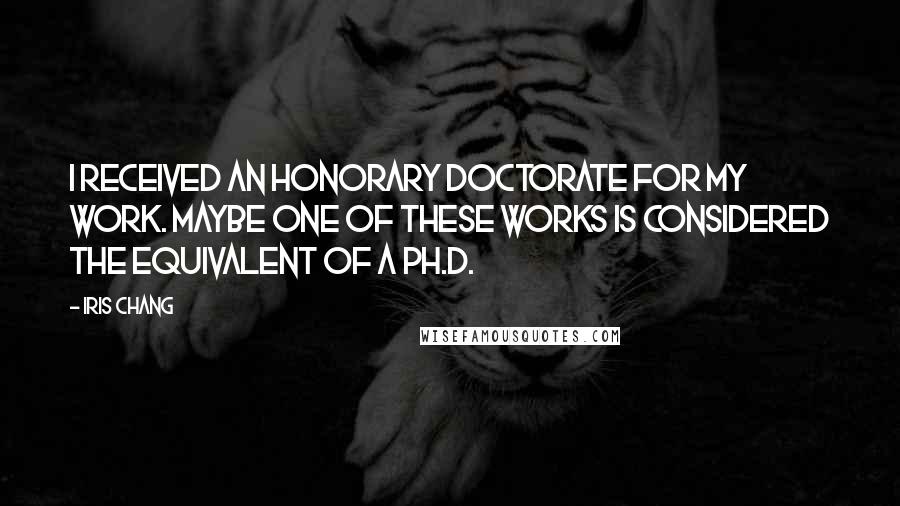 Iris Chang quotes: I received an honorary doctorate for my work. Maybe one of these works is considered the equivalent of a Ph.D.