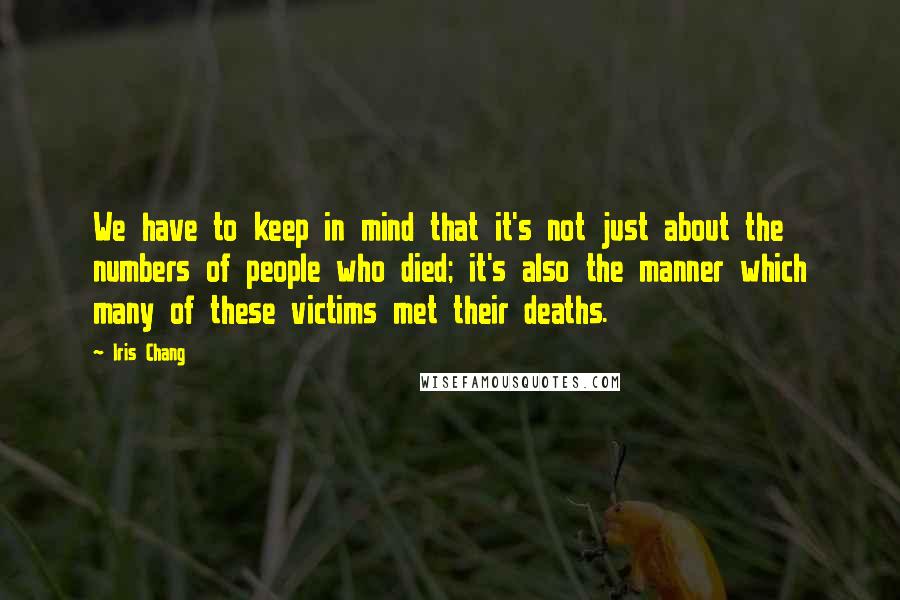 Iris Chang quotes: We have to keep in mind that it's not just about the numbers of people who died; it's also the manner which many of these victims met their deaths. Iris Chang quotes: We have to keep in mind that it's not just about the numbers of people who died; it's also the manner which many of these victims met their deaths.