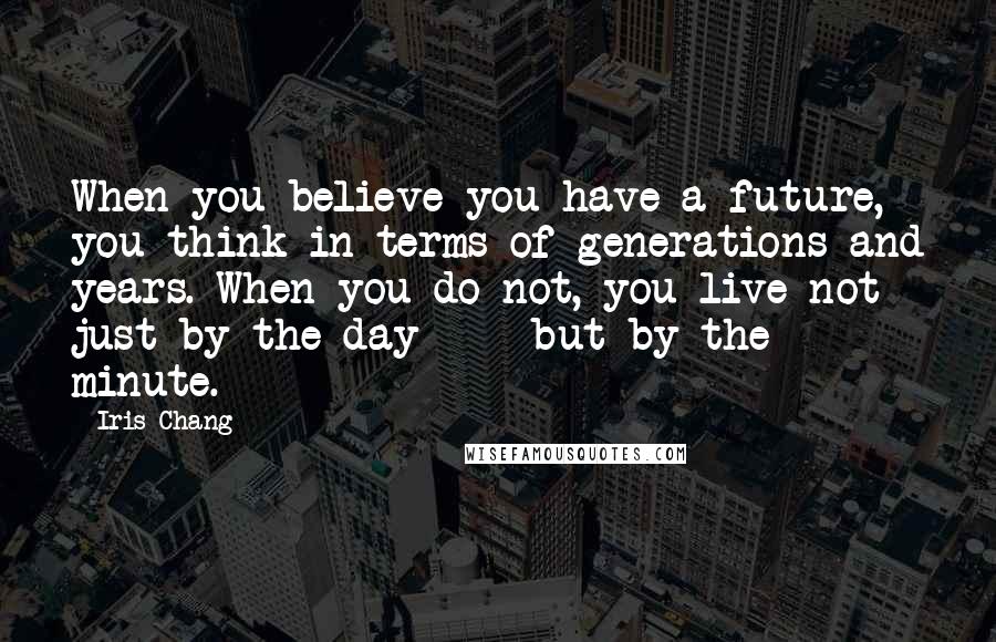 Iris Chang quotes: When you believe you have a future, you think in terms of generations and years. When you do not, you live not just by the day - but by the