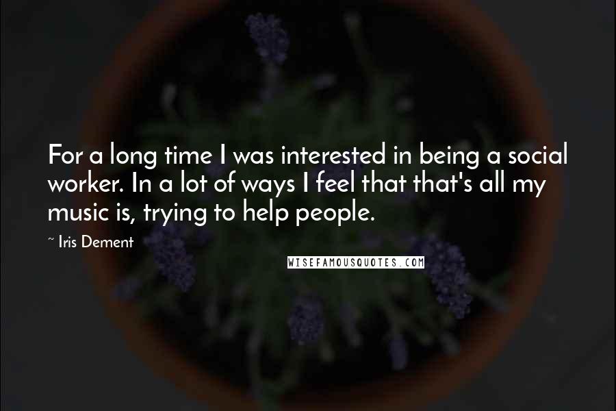 Iris Dement quotes: For a long time I was interested in being a social worker. In a lot of ways I feel that that's all my music is, trying to help people.