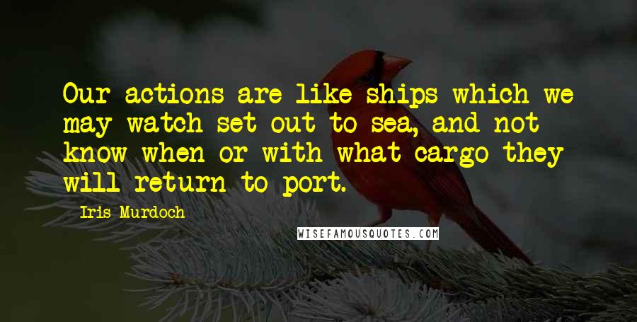 Iris Murdoch quotes: Our actions are like ships which we may watch set out to sea, and not know when or with what cargo they will return to port. Iris Murdoch quotes: Our actions are like ships which we may watch set out to sea, and not know when or with what cargo they will return to port.