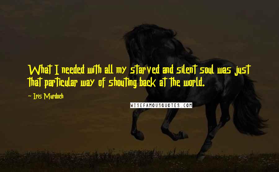 Iris Murdoch quotes: What I needed with all my starved and silent soul was just that particular way of shouting back at the world. Iris Murdoch quotes: What I needed with all my starved and silent soul was just that particular way of shouting back at the world.