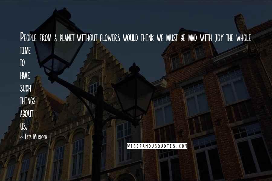 Iris Murdoch quotes: People from a planet without flowers would think we must be mad with joy the whole time to have such things about us. Iris Murdoch quotes: People from a planet without flowers would think we must be mad with joy the whole time to have such things about us.
