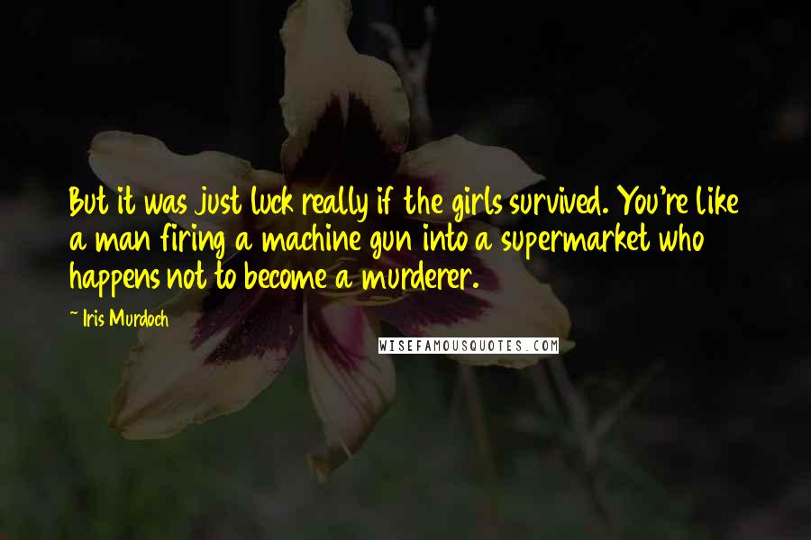 Iris Murdoch quotes: But it was just luck really if the girls survived. You're like a man firing a machine gun into a supermarket who happens not to become a murderer. Iris Murdoch quotes: But it was just luck really if the girls survived. You're like a man firing a machine gun into a supermarket who happens not to become a murderer.