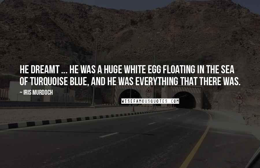 Iris Murdoch quotes: He dreamt ... he was a huge white egg floating in the sea of turquoise blue, and he was everything that there was. Iris Murdoch quotes: He dreamt ... he was a huge white egg floating in the sea of turquoise blue, and he was everything that there was.