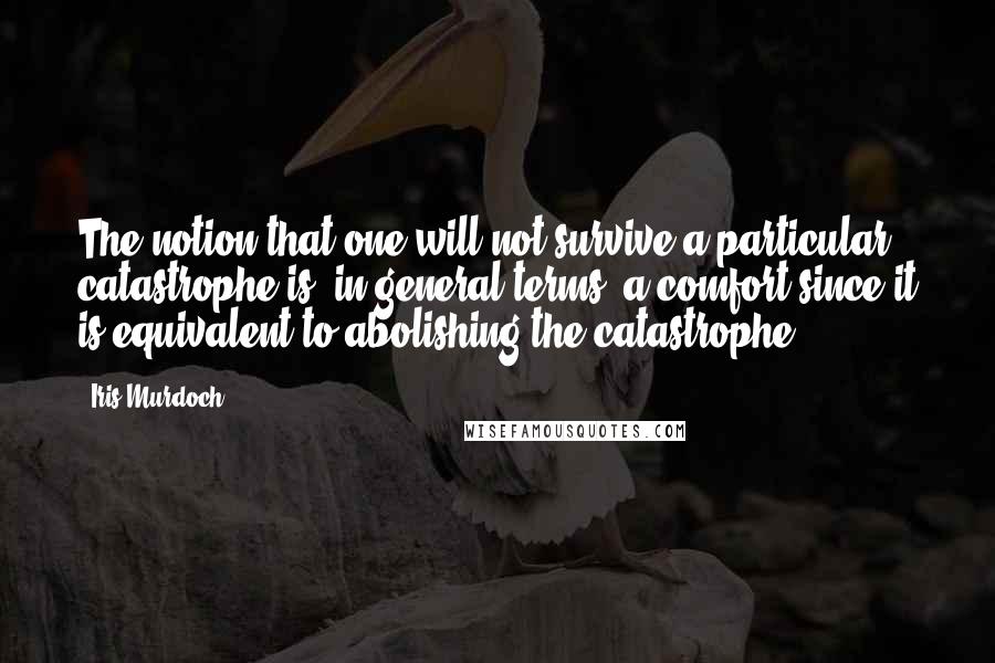 Iris Murdoch quotes: The notion that one will not survive a particular catastrophe is, in general terms, a comfort since it is equivalent to abolishing the catastrophe. Iris Murdoch quotes: The notion that one will not survive a particular catastrophe is, in general terms, a comfort since it is equivalent to abolishing the catastrophe.