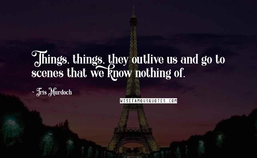 Iris Murdoch quotes: Things, things, they outlive us and go to scenes that we know nothing of.