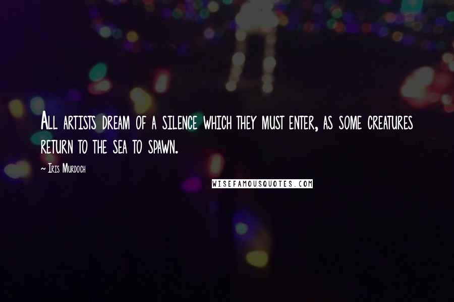 Iris Murdoch quotes: All artists dream of a silence which they must enter, as some creatures return to the sea to spawn.