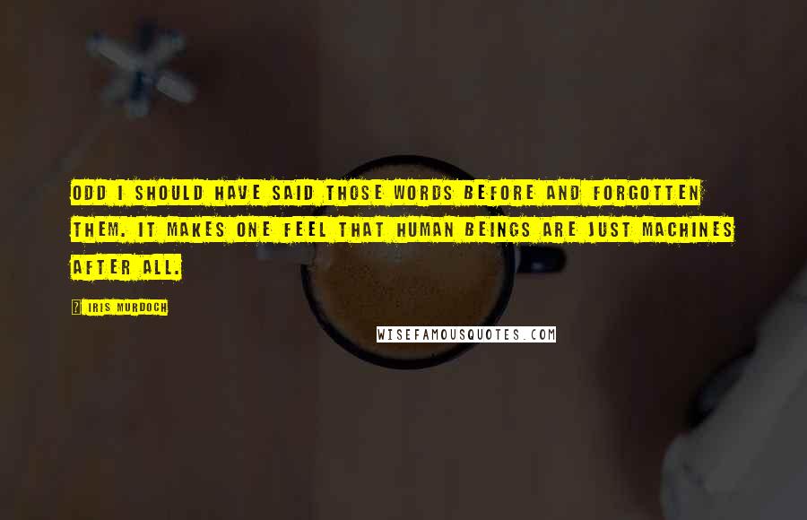 Iris Murdoch quotes: Odd I should have said those words before and forgotten them. It makes one feel that human beings are just machines after all. Iris Murdoch quotes: Odd I should have said those words before and forgotten them. It makes one feel that human beings are just machines after all.