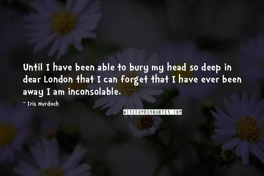 Iris Murdoch quotes: Until I have been able to bury my head so deep in dear London that I can forget that I have ever been away I am inconsolable. Iris Murdoch quotes: Until I have been able to bury my head so deep in dear London that I can forget that I have ever been away I am inconsolable.