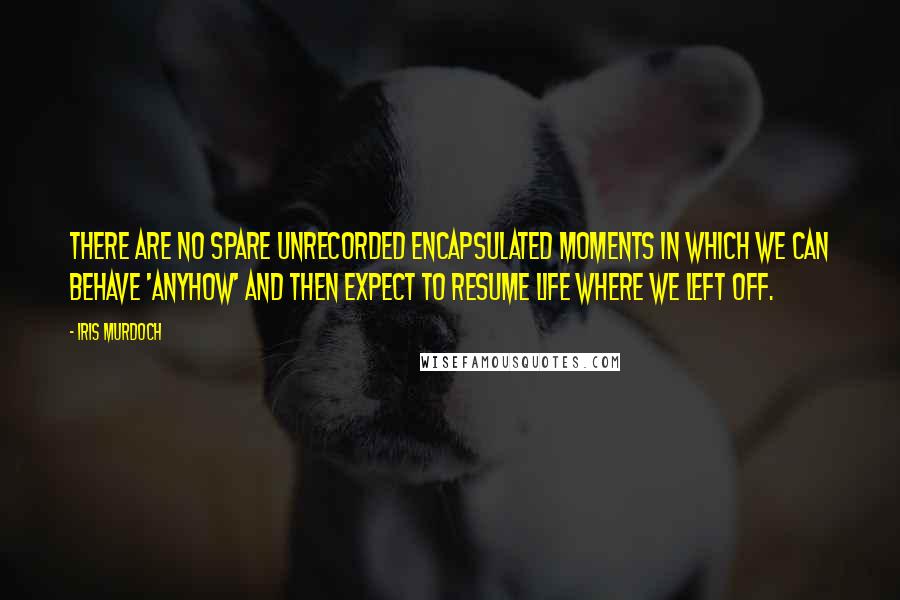 Iris Murdoch quotes: There are no spare unrecorded encapsulated moments in which we can behave 'anyhow' and then expect to resume life where we left off. Iris Murdoch quotes: There are no spare unrecorded encapsulated moments in which we can behave 'anyhow' and then expect to resume life where we left off.