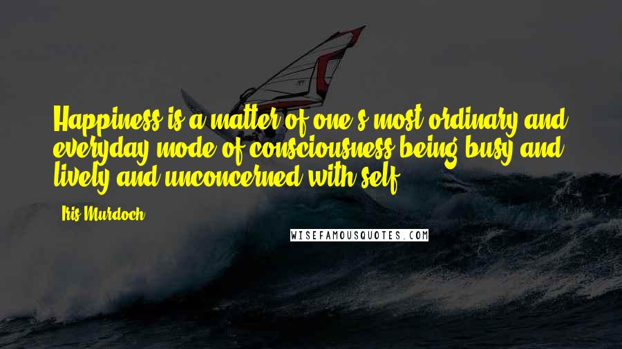 Iris Murdoch quotes: Happiness is a matter of one's most ordinary and everyday mode of consciousness being busy and lively and unconcerned with self. Iris Murdoch quotes: Happiness is a matter of one's most ordinary and everyday mode of consciousness being busy and lively and unconcerned with self.