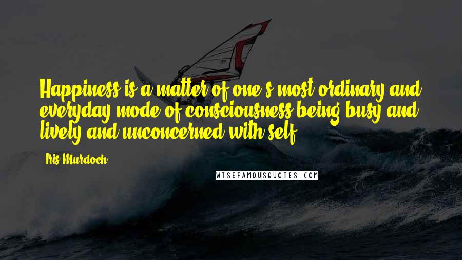 Iris Murdoch quotes: Happiness is a matter of one's most ordinary and everyday mode of consciousness being busy and lively and unconcerned with self.