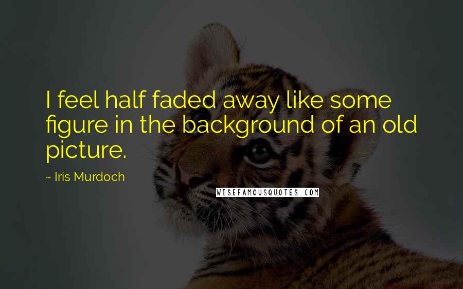 Iris Murdoch quotes: I feel half faded away like some figure in the background of an old picture.