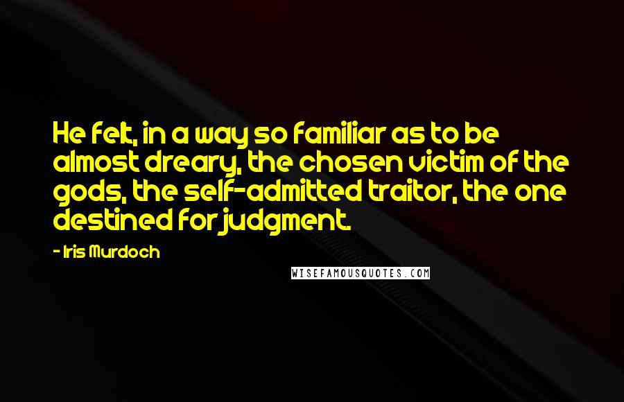 Iris Murdoch quotes: He felt, in a way so familiar as to be almost dreary, the chosen victim of the gods, the self-admitted traitor, the one destined for judgment. Iris Murdoch quotes: He felt, in a way so familiar as to be almost dreary, the chosen victim of the gods, the self-admitted traitor, the one destined for judgment.