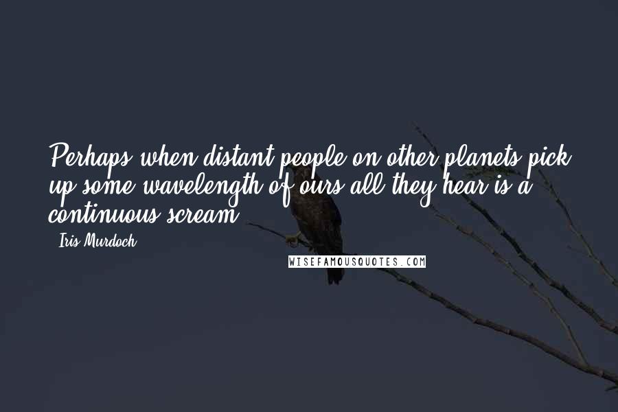Iris Murdoch quotes: Perhaps when distant people on other planets pick up some wavelength of ours all they hear is a continuous scream. Iris Murdoch quotes: Perhaps when distant people on other planets pick up some wavelength of ours all they hear is a continuous scream.