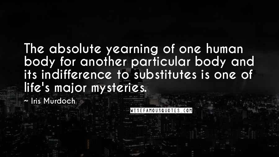 Iris Murdoch quotes: The absolute yearning of one human body for another particular body and its indifference to substitutes is one of life's major mysteries. Iris Murdoch quotes: The absolute yearning of one human body for another particular body and its indifference to substitutes is one of life's major mysteries.