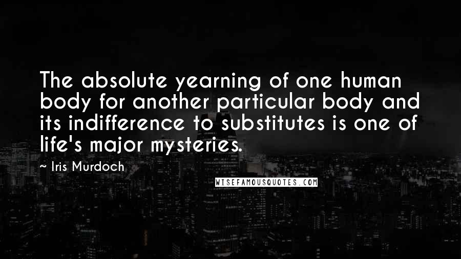 Iris Murdoch quotes: The absolute yearning of one human body for another particular body and its indifference to substitutes is one of life's major mysteries.