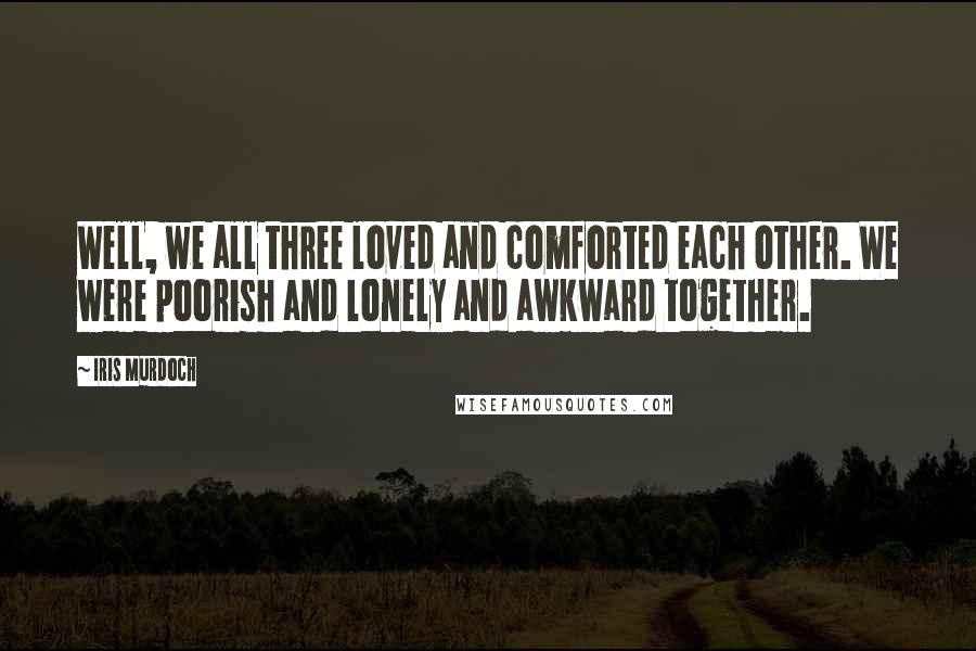 Iris Murdoch quotes: Well, we all three loved and comforted each other. We were poorish and lonely and awkward together.