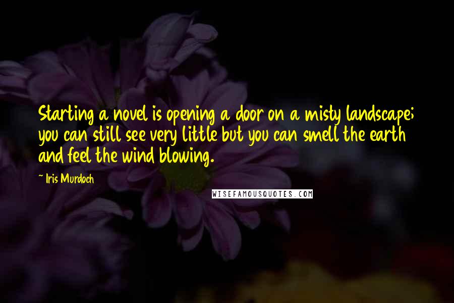 Iris Murdoch quotes: Starting a novel is opening a door on a misty landscape; you can still see very little but you can smell the earth and feel the wind blowing.