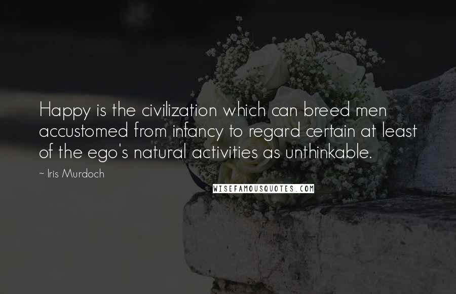 Iris Murdoch quotes: Happy is the civilization which can breed men accustomed from infancy to regard certain at least of the ego's natural activities as unthinkable. Iris Murdoch quotes: Happy is the civilization which can breed men accustomed from infancy to regard certain at least of the ego's natural activities as unthinkable.