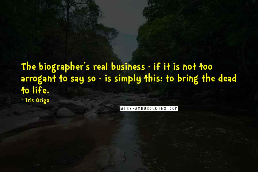 Iris Origo quotes: The biographer's real business - if it is not too arrogant to say so - is simply this: to bring the dead to life. Iris Origo quotes: The biographer's real business - if it is not too arrogant to say so - is simply this: to bring the dead to life.