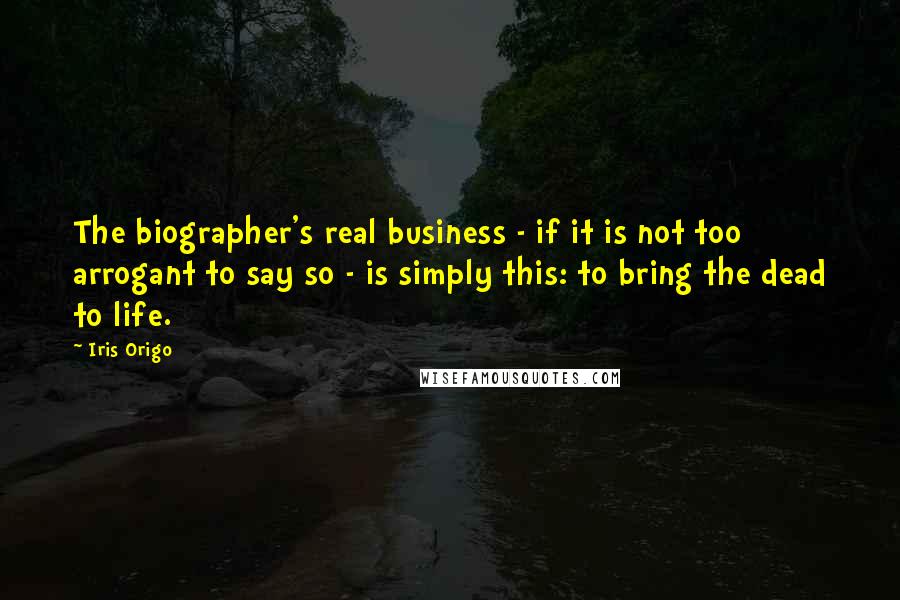 Iris Origo quotes: The biographer's real business - if it is not too arrogant to say so - is simply this: to bring the dead to life.