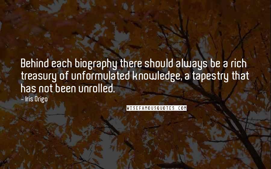 Iris Origo quotes: Behind each biography there should always be a rich treasury of unformulated knowledge, a tapestry that has not been unrolled.