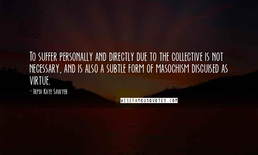 Irma Kaye Sawyer quotes: To suffer personally and directly due to the collective is not necessary, and is also a subtle form of masochism disguised as virtue.