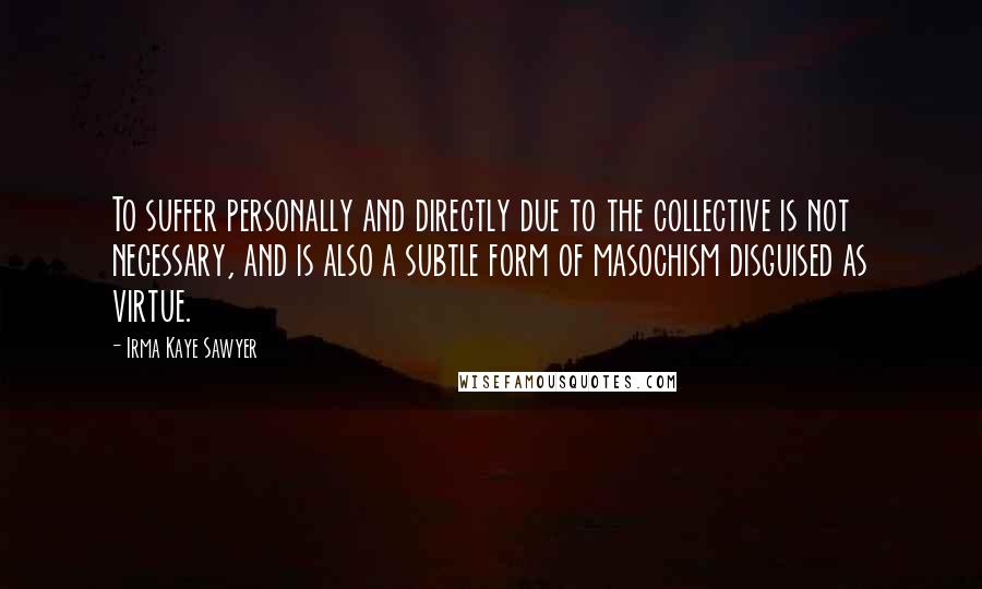 Irma Kaye Sawyer quotes: To suffer personally and directly due to the collective is not necessary, and is also a subtle form of masochism disguised as virtue. Irma Kaye Sawyer quotes: To suffer personally and directly due to the collective is not necessary, and is also a subtle form of masochism disguised as virtue.