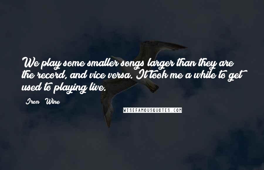 Iron & Wine quotes: We play some smaller songs larger than they are the record, and vice versa. It took me a while to get used to playing live.