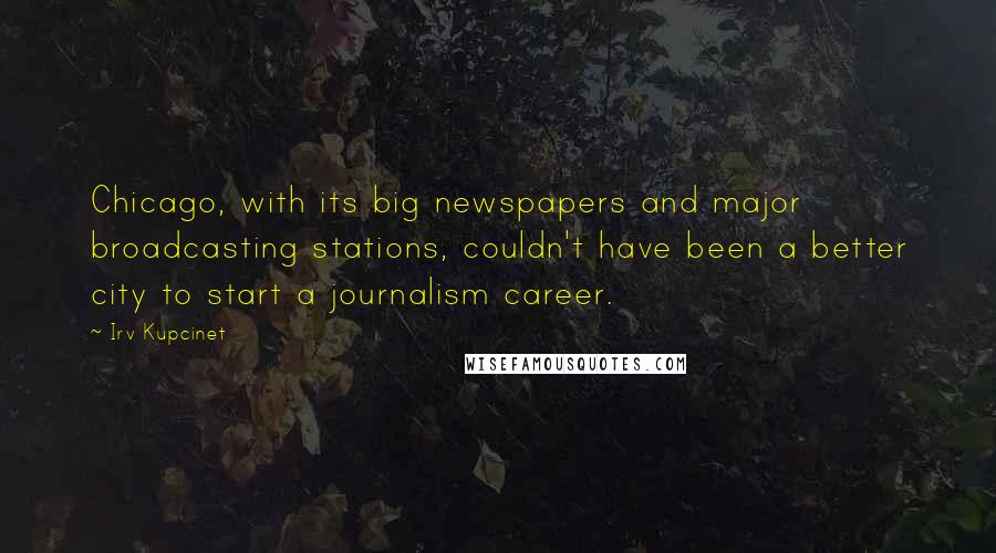 Irv Kupcinet quotes: Chicago, with its big newspapers and major broadcasting stations, couldn't have been a better city to start a journalism career.