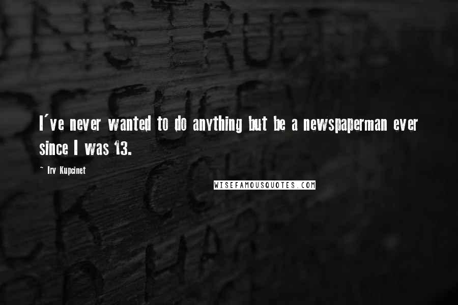 Irv Kupcinet quotes: I've never wanted to do anything but be a newspaperman ever since I was 13.