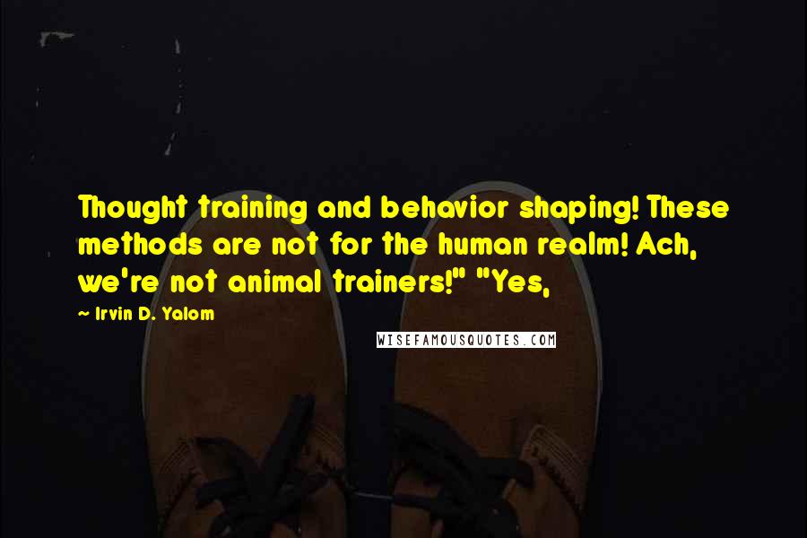 Irvin D. Yalom quotes: Thought training and behavior shaping! These methods are not for the human realm! Ach, we're not animal trainers!" "Yes, Irvin D. Yalom quotes: Thought training and behavior shaping! These methods are not for the human realm! Ach, we're not animal trainers!" "Yes,