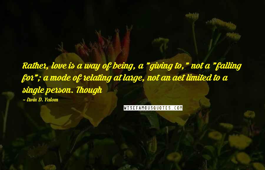 Irvin D. Yalom quotes: Rather, love is a way of being, a "giving to," not a "falling for"; a mode of relating at large, not an act limited to a single person. Though Irvin D. Yalom quotes: Rather, love is a way of being, a "giving to," not a "falling for"; a mode of relating at large, not an act limited to a single person. Though