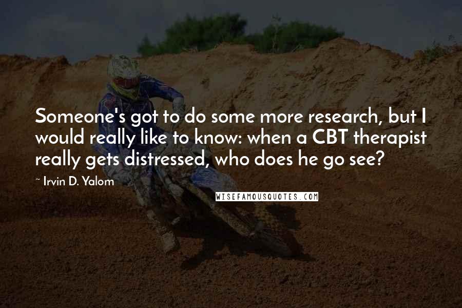 Irvin D. Yalom quotes: Someone's got to do some more research, but I would really like to know: when a CBT therapist really gets distressed, who does he go see?