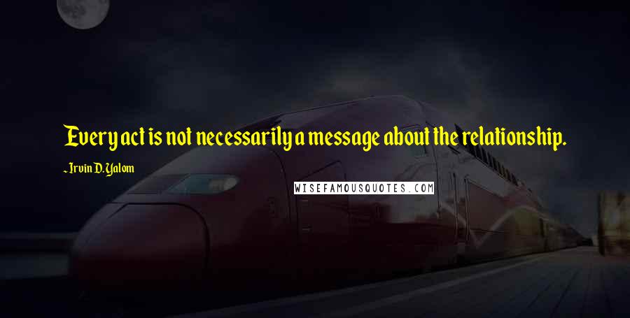 Irvin D. Yalom quotes: Every act is not necessarily a message about the relationship. Irvin D. Yalom quotes: Every act is not necessarily a message about the relationship.