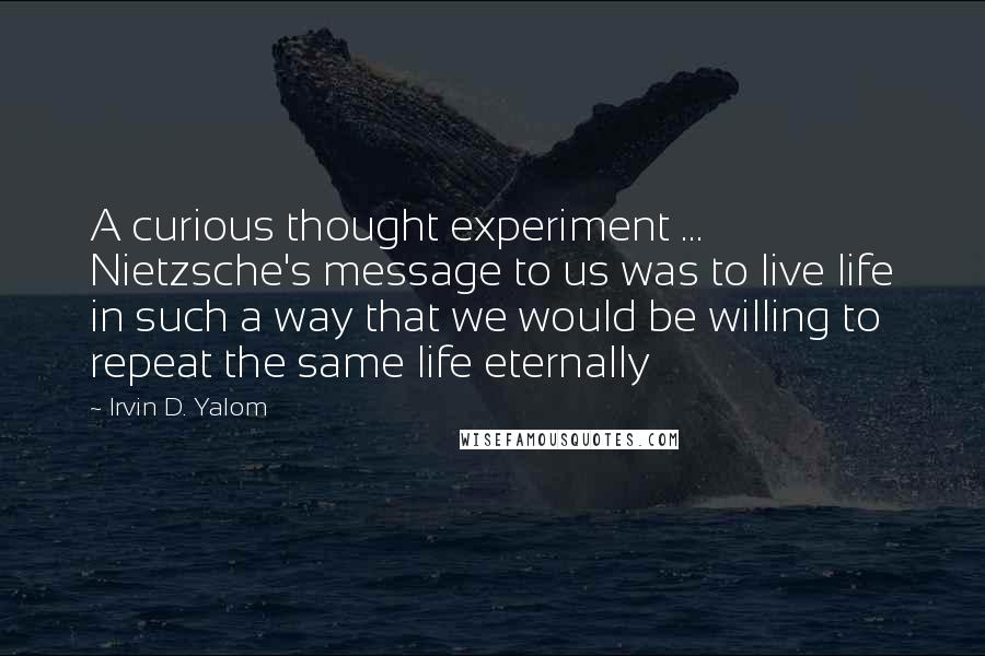 Irvin D. Yalom quotes: A curious thought experiment ... Nietzsche's message to us was to live life in such a way that we would be willing to repeat the same life eternally