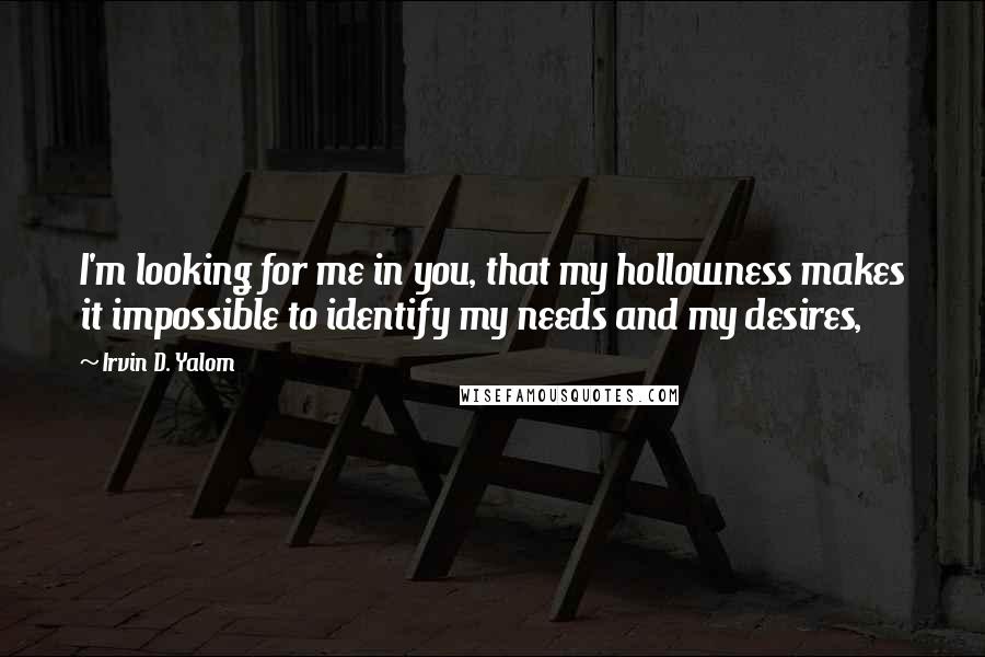 Irvin D. Yalom quotes: I'm looking for me in you, that my hollowness makes it impossible to identify my needs and my desires,