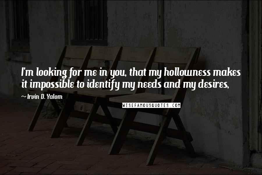 Irvin D. Yalom quotes: I'm looking for me in you, that my hollowness makes it impossible to identify my needs and my desires, Irvin D. Yalom quotes: I'm looking for me in you, that my hollowness makes it impossible to identify my needs and my desires,