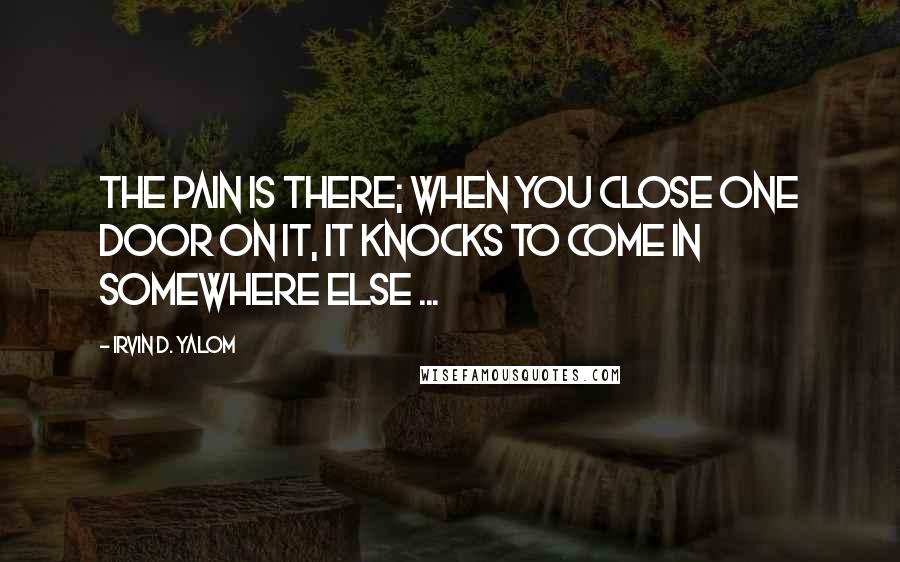 Irvin D. Yalom quotes: The pain is there; when you close one door on it, it knocks to come in somewhere else ... Irvin D. Yalom quotes: The pain is there; when you close one door on it, it knocks to come in somewhere else ...