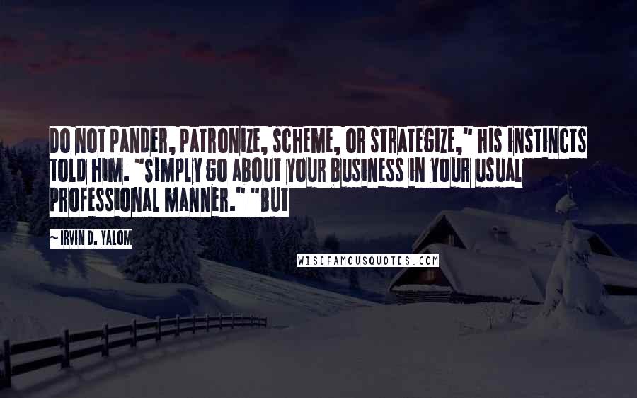 Irvin D. Yalom quotes: Do not pander, patronize, scheme, or strategize," his instincts told him. "Simply go about your business in your usual professional manner." "But Irvin D. Yalom quotes: Do not pander, patronize, scheme, or strategize," his instincts told him. "Simply go about your business in your usual professional manner." "But