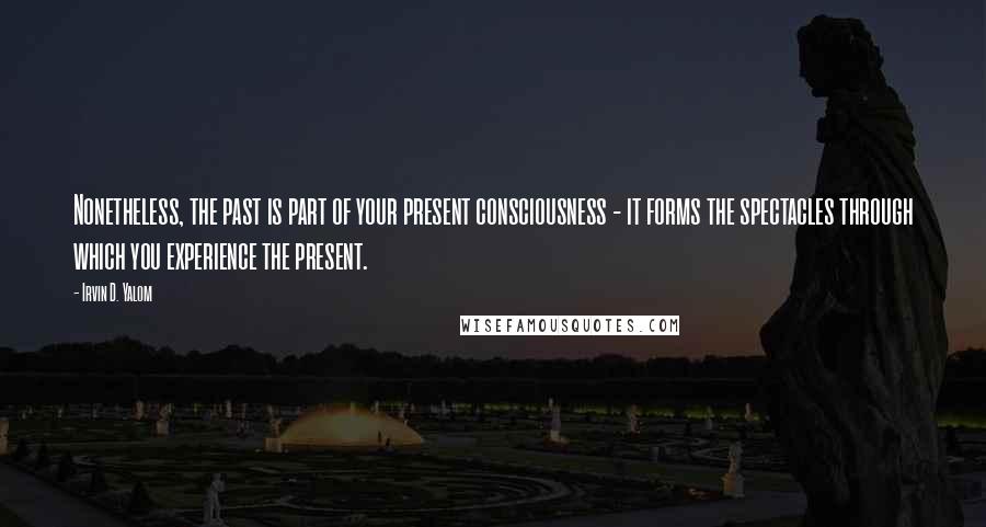 Irvin D. Yalom quotes: Nonetheless, the past is part of your present consciousness - it forms the spectacles through which you experience the present. Irvin D. Yalom quotes: Nonetheless, the past is part of your present consciousness - it forms the spectacles through which you experience the present.