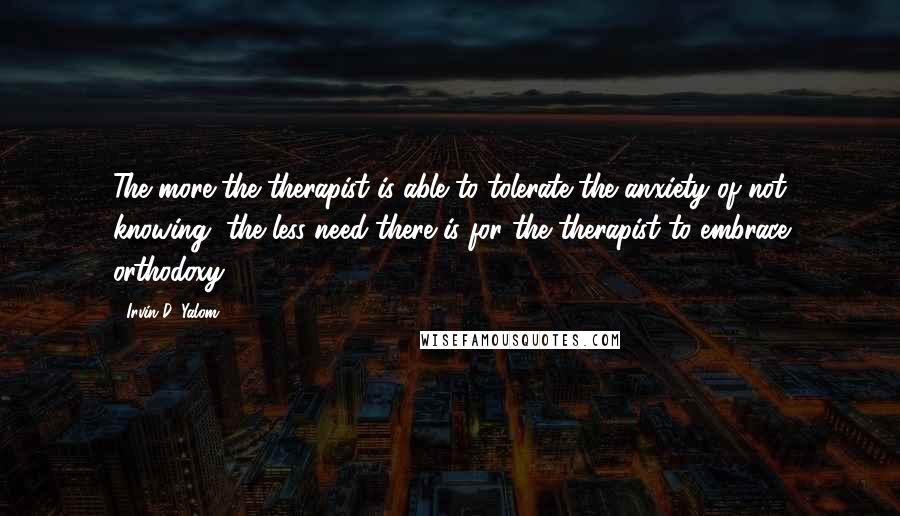 Irvin D. Yalom quotes: The more the therapist is able to tolerate the anxiety of not knowing, the less need there is for the therapist to embrace orthodoxy.