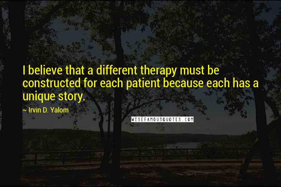 Irvin D. Yalom quotes: I believe that a different therapy must be constructed for each patient because each has a unique story.