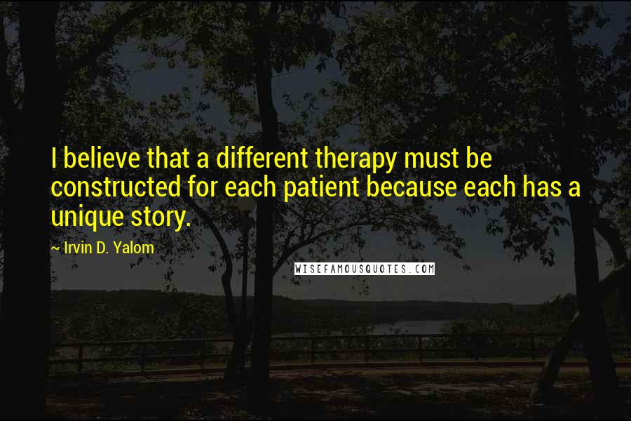 Irvin D. Yalom quotes: I believe that a different therapy must be constructed for each patient because each has a unique story. Irvin D. Yalom quotes: I believe that a different therapy must be constructed for each patient because each has a unique story.